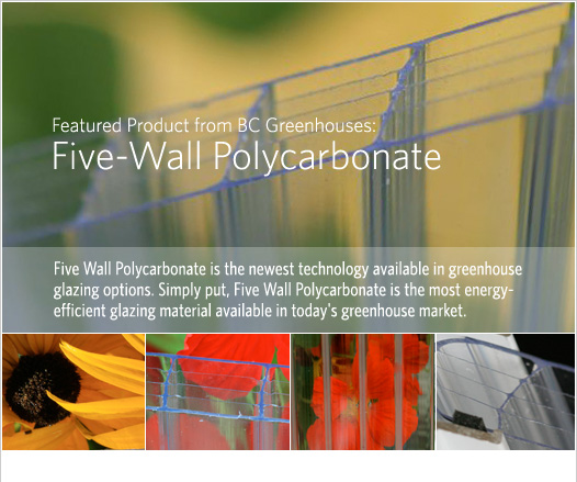 Featured Product from BC Greenhouses: - Five-Wall Polycarbonate. Five Wall Polycarbonate is the newest technology available in greenhouse glazing options. Simply put, Five Wall Polycarbonate is the most energy-efficient glazing material available in today's greenhouse market. 