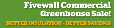 FIVEWALL COMMERCIAL GREENHOUSE SALE! Better Insulation - Better savings